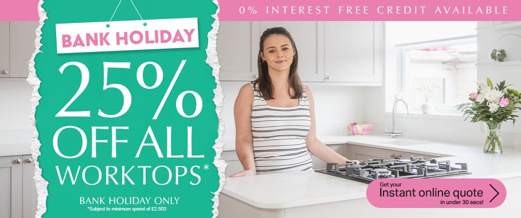 Bank Holiday! 25% off all worktops. Bank Holiday Only. Subject to minimum spend of £2500. 0% interest free credit available. Get your instant online quote in under 30 secs